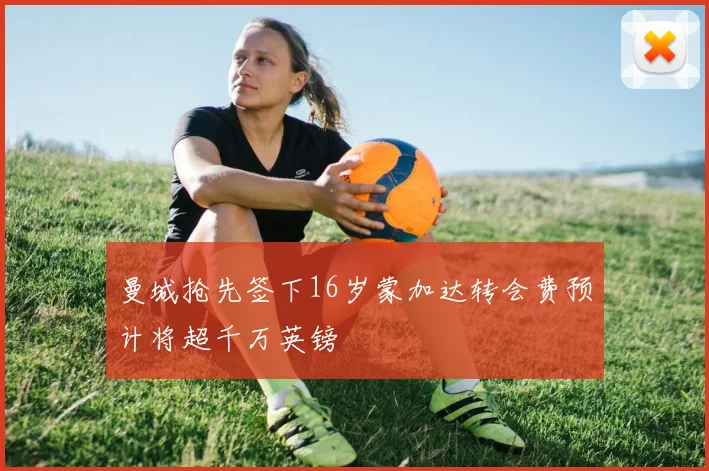 曼城抢先签下16岁蒙加达转会费预计将超千万英镑