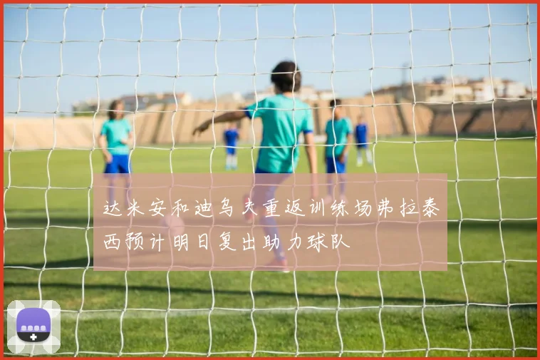 达米安和迪乌夫重返训练场弗拉泰西预计明日复出助力球队