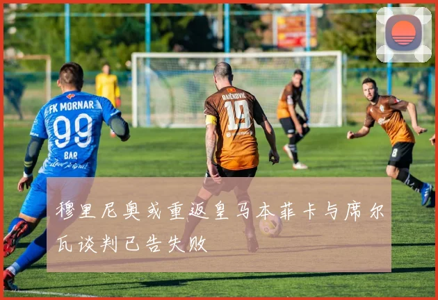 穆里尼奥或重返皇马本菲卡与席尔瓦谈判已告失败