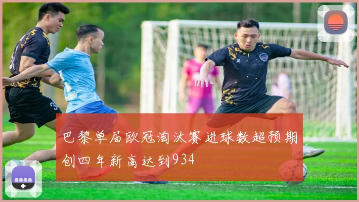 巴黎单届欧冠淘汰赛进球数超预期创四年新高达到934