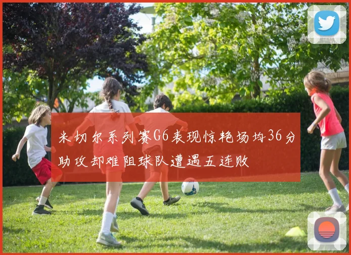 米切尔系列赛G6表现惊艳场均36分助攻却难阻球队遭遇五连败