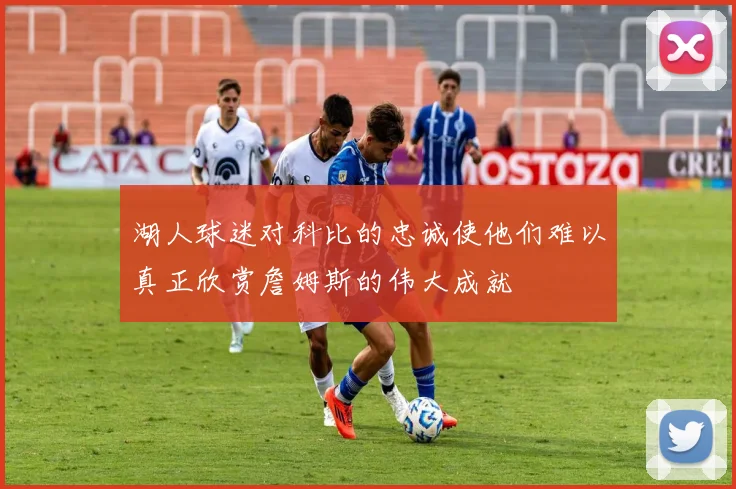 湖人球迷对科比的忠诚使他们难以真正欣赏詹姆斯的伟大成就